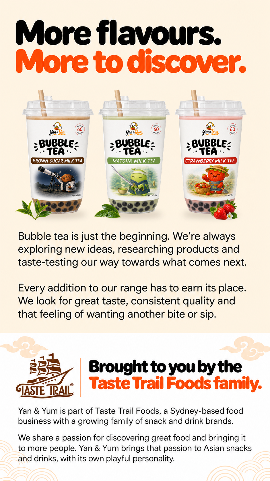 More flavours. More to discover. Bubble tea is just the beginning. Brought to you by the Taste Trail Foods family.